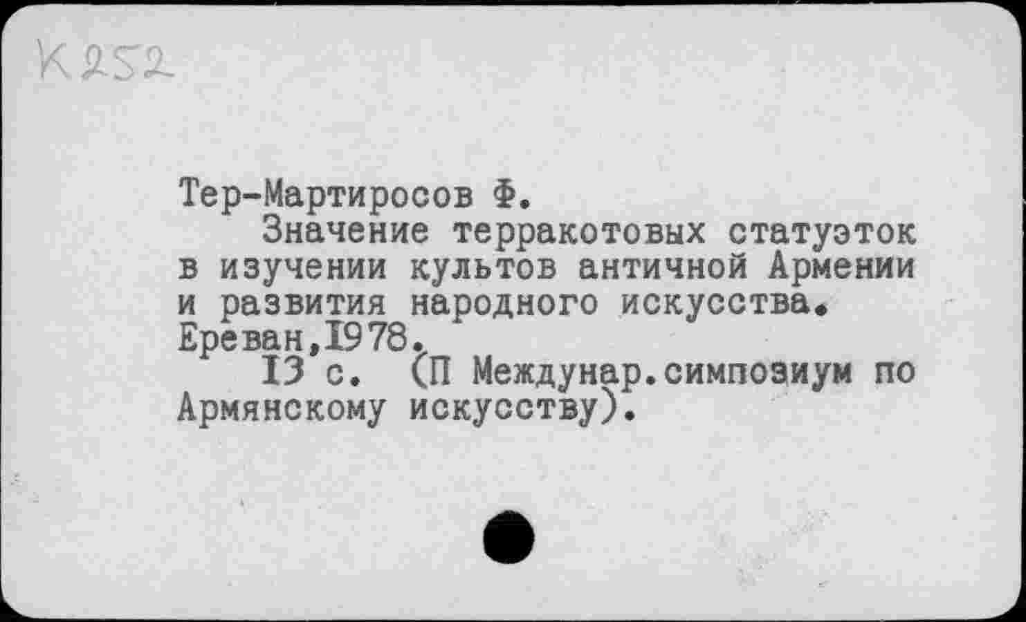 ﻿Тер-Мартиросов Ф.
Значение терракотовых статуэток в изучении культов античной Армении и развития народного искусства* Ереван,1978.
13 с. (П Междунар.симпозиум по Армянскому искусству).